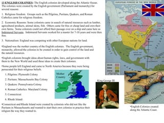 Mother
Country
13 ENGLISH COLONIES: The English colonies developed along the Atlantic Ocean.
The colonies were created by the English government (Parliament and monarchy) for
several reasons:
1. Religious freedom. Groups such as the Pilgrims, Puritans, Quakers, and Roman
Catholics came for religious freedom.
2. Economic Reasons: Some colonists came in search of natural resources such as lumber,
agricultural products, animal skins, fish. Others came for free or cheap land and own their
own farms. Some colonists could not afford their passage over on a ship and came here as
Indentured Servants. Indentured Servants worked for a master for 7-10 years and were then
free.
3. Nationalism: England was competing with other European nations for land.
King George III
•England was the mother country of the English colonies. The English government,
monarchy, allowed the colonies to be created in order to gain control of the land and
the natural resources.
•English colonists brought ideas about human rights, laws, and government with
them to the New World and used these ideas to create their colonies.
•Some people left England and came to North America because they were being
persecuted for their religious beliefs.
1. Pilgrims: Plymouth Colony
2. Puritans: Massachusetts Bay Colony
3. Quakers: Pennsylvania Colony
4. Roman Catholics: Maryland Colony
5. Connecticut:
6. Rhode Island:
•Connecticut and Rhode Island were created by colonists who did not like the
Puritans in Massachusetts and wanted to start their own colonies to practice their
religion the way they wanted to.
•English Colonies created
along the Atlantic Coast.
 