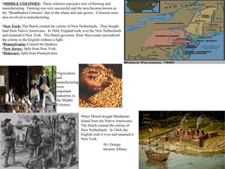 •MIDDLE COLONIES: These colonies enjoyed a mix of farming and
manufacturing. Farming was very successful and the area became known as
the “Breadbasket Colonies” due to the wheat and oats grown. Colonists were
also involved in manufacturing.
•New York: The Dutch created the colony of New Netherlands. They bought
land from Native Americans. In 1664, England took over the New Netherlands
and renamed it New York. The Dutch governor, Peter Stuyvesant surrendered
the colony to the English without a fight.
•Pennsylvania: Created for Quakers.
•New Jersey: Split from New York.
•Delaware: Split from Pennsylvania.
•Ft. Orange
became Albany.
•Agriculture
and
manufacturing
were
important
industries in
the Middle
Colonies.
•Peter Minuit bought Manhattan
Island from the Native Americans.
The Dutch created the colony of
New Netherlands. In 1664, the
English took it over and renamed it
New York.
 