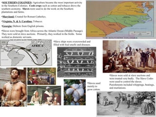 •SOUTHERN COLONIES: Agriculture became the most important activity
in the Southern Colonies. Cash crops such as cotton and tobacco drove the
southern economy. Slaves were used to do the work on the Southern
plantations and farms.
•Maryland: Created for Roman Catholics.
•Virginia, N. & S. Carolina: Tobacco.
•Georgia: Debtors from English prisons.
•Slaves were brought from Africa across the Atlantic Ocean (Middle Passage).
They were sold at slave auctions. Primarily, they worked in the fields. Some
worked as domestic servants.
•Slaves were sold at slave auctions and
were treated very badly. The Slave Codes
were used to control the slaves.
Punishments included whippings, beatings,
and mutilations.
AFRICA
•Slaves used
mainly to
grow cotton.
•Slave ships were overcrowded and
filled with foul smells and diseases.
 