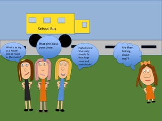 School Bus

What is as big
as a house
and as round
as the moon?

That girl’s nose
over there!

Haha I know!
She really
should fix
that huge
nose and
short body!

Are they
talking
about
me??

 