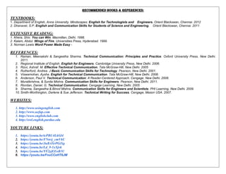 RECOMMENDED BOOKS & REFERENCES:
TEXTBOOKS:
1. Department of English, Anna University. Mindscapes: English for Technologists and Engineers. Orient Blackswan, Chennai. 2012
2. Dhanavel, S.P. English and Communication Skills for Students of Science and Engineering. Orient Blackswan, Chennai. 2011
EXTENSIVE READING:
1. Khera, Shiv. You can Win. Macmillan, Delhi. 1998.
2. Kalam, Abdul. Wings of Fire. Universities Press, Hyderabad. 1999.
3. Norman Lewis Word Power Made Easy -
REFERENCES:
1. Raman, Meenakshi & Sangeetha Sharma. Technical Communication: Principles and Practice. Oxford University Press, New Delhi.
2011.
2. Regional Institute of English. English for Engineers. Cambridge University Press, New Delhi. 2006.
3. Rizvi, Ashraf. M. Effective Technical Communication. Tata McGraw-Hill, New Delhi. 2005
4. Rutherford, Andrea. J Basic Communication Skills for Technology. Pearson, New Delhi. 2001.
5. Viswamohan, Aysha. English for Technical Communication. Tata McGraw-Hill, New Delhi. 2008.
6. Anderson, Paul V. Technical Communication: A Reader-Centered Approach. Cengage. New Delhi. 2008.
7. Muralikrishna, & Sunita Mishra. Communication Skills for Engineers. Pearson, New Delhi. 2011.
8. Riordan, Daniel. G. Technical Communication. Cengage Learning, New Delhi. 2005
9. Sharma, Sangeetha & Binod Mishra. Communication Skills for Engineers and Scientists. PHI Learning, New Delhi. 2009.
10. Smith-Worthington, Darlene & Sue Jefferson. Technical Writing for Success. Cengage, Mason USA. 2007.
WEBSITES:
1. http://www.usingenglish.com
2. http://www.uefap.com
3. http://www.englishclub.com
4. http://owl.english.purdue.edu
YOUTUBE LINKS:
1. https://youtu.be/tcPBU4LkGl4
2. https://youtu.be/FNnvj_cmV6U
3. https://youtu.be/JuBAXrPGiXg
4. https://youtu.be/Ld_9-1xXjvk
5. https://youtu.be/YY2yjEEoB3U
6. https://youtu.be/FnuCCeHT6JM
 