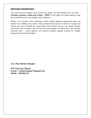 Improving Communication
The current level of English can be assessed by taking a test that evaluates the core skills –
Listening, speaking, reading and writing – LSRW. It will enable the young manger to map
his/ he proficiency level, accordingly work to enhance it.
Thanks to the growth of the technology several English language improvement apps and
websites are available on the internet. These platforms help learners to clarify the concepts and
enhance the level of English by using themes and role-plays that are wok related. Regular
assessments such as taking a quiz will help the young manger to calibrate his or her learning.
Increased audio – visual exposure can transform English language learning for budding
professional and technical students.
Asst. Prof. Roshan Sahajpal
IES University, Bhopal
E-mail – roshansahajpal72@gmail.com
Mobile - 9584981116
 