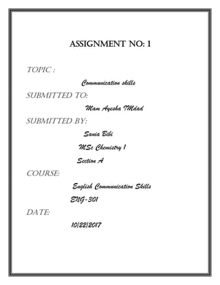 Assignment No: 1
Topic :
Communication skills
Submitted to:
Mam Ayesha IMdad
Submitted By:
Sania Bibi
MSc Chemistry 1
Section A
Course:
English Communication Skills
ENG-301
Date:
10/22/2017
 