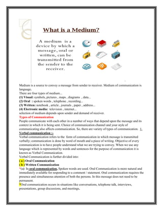Medium is a source to convey a message from sender to receiver. Medium of communication is
language.
There are four types of medium...
(1) Visual: symbols, pictures , maps , diagrams , data...
(2) Oral : spoken words , telephone , recording...
(3) Written: notebook , article , journals , paper , address...
(4) Electronic media: television , internet...
selection of medium depends upon sender and demand of receiver.
Types of Communication
People communicate with each other in a number of ways that depend upon the message and its
context in which it is being sent. Choice of communication channel and your style of
communicating also affects communication. So, there are variety of types of communication. 1.
Verbal communication :-
Verbal communication refers to the form of communication in which message is transmitted
verbally; communication is done by word of mouth and a piece of writing. Objective of every
communication is to have people understand what we are trying to convey. When we use any
language which is represented by words and sentences for the purpose of communication it is
known as Verbal Communication.
Verbal Communication is further divided into:
( a ) Oral Communication
( b ) Written Communication
*(a) In oral communication, Spoken words are used. Oral Communication is more natural and
immediately available for responding to a comment / statement. Oral communication requires the
presence and simultaneous attention of both the persons. In this message does not need to be
permanent.
*Oral communication occurs in situations like conversations, telephone talk, interviews,
presentations, group discussions, and meetings.
 