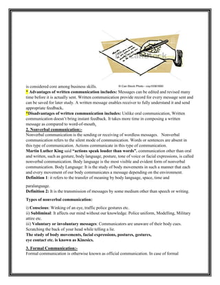 is considered core among business skills.
* Advantages of written communication includes: Messages can be edited and revised many
time before it is actually sent. Written communication provide record for every message sent and
can be saved for later study. A written message enables receiver to fully understand it and send
appropriate feedback.
*Disadvantages of written communication includes: Unlike oral communication, Written
communication doesn‟t bring instant feedback. It takes more time in composing a written
message as compared to word-of-mouth.
2. Nonverbal communication:-
Nonverbal communication is the sending or receiving of wordless messages. Nonverbal
communication refers to the silent mode of communication. Words or sentences are absent in
this type of communication. Actions communicate in this type of communication.
Martin Luther King said “actions speak louder than words”. communication other than oral
and written, such as gesture, body language, posture, tone of voice or facial expressions, is called
nonverbal communication. Body language is the most visible and evident form of nonverbal
communication. Body Language: It is the study of body movements in such a manner that each
and every movement of our body communicates a message depending on the environment.
Definition 1: it refers to the transfer of meaning by body language, space, time and
paralanguage.
Definition 2: It is the transmission of messages by some medium other than speech or writing.
Types of nonverbal communication:
i) Conscious: Winking of an eye, traffic police gestures etc.
ii) Subliminal: It affects our mind without our knowledge. Police uniform, Modelling, Military
attire etc.
iii) Voluntary or involuntary messages: Communicators are unaware of their body cues.
Scratching the back of your head while telling a lie.
The study of body movements, facial expressions, postures, gestures,
eye contact etc. is known as Kinesics.
3. Formal Communication:-
Formal communication is otherwise known as official communication. In case of formal
 