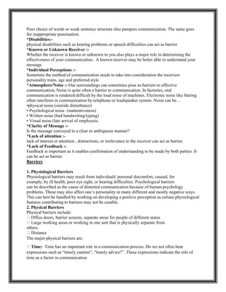 Poor choice of words or weak sentence structure also pampers communication. The same goes
for inappropriate punctuation.
*Disabilities:-
physical disabilities such as hearing problems or speech difficulties can act as barrier
*Known or Unknown Receiver :-
Whether the receiver is known or unknown to you also plays a major role in determining the
effectiveness of your communication . A known receiver may be better able to understand your
message
*Individual Perceptions :-
Sometime the method of communication needs to take into consideration the receivers
personality traits, age and preferred style
*Atmosphere/Noise :- Our surroundings can sometimes pose as barriers to effective
communication. Noise is quite often a barrier to communication. In factories, oral
communication is rendered difficult by the loud noise of machines. Electronic noise like blaring
often interferes in communication by telephone or loudspeaker system. Noise can be…
•physical noise (outside disturbance)
• Psychological noise (inattentiveness)
• Written noise (bad handwriting/typing)
• Visual noise (late arrival of employees.
*Clarity of Message :-
Is the message conveyed in a clear or ambiguous manner?
*Lack of attention :-
lack of interest or attention , distractions, or irrelevance to the receiver can act as barrier.
*Lack of Feedback :-
Feedback is important as it enables confirmation of understanding to be made by both parties. It
can be act as barrier.
Barriers
1. Physiological Barriers
Physiological barriers may result from individuals' personal discomfort, caused, for
example, by ill health, poor eye sight, or hearing difficulties. Psychological barriers
can be described as the cause of distorted communication because of human psychology
problems. These may also affect one‟s personality in many different and mostly negative ways.
This can best be handled by working on developing a positive perception as certain physiological
features contributing to barriers may not be curable.
2. Physical Barriers
Physical barriers include:
others.
The major physical barriers are:
Time: Time has an important role in a communication process. Do we not often hear
expressions such as “timely caution”, “timely advice?”. These expressions indicate the role of
time as a factor in communication
 