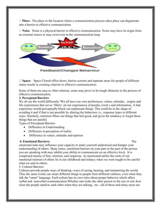 Place: The place or the location where a communication process takes place can degenerate
into a barrier to effective communication.
Noise: Noise is a physical barrier to effective communication. Noise may have its origin from
an external source or may exist even in the communication loop.
: Space Closed office doors, barrier screens and separate areas for people of different
status results in creating a barrier to effective communication.
Some of them are easy to Alter whereas, some may prove to be tough obstacles in the process of
effective communication.
3. Perceptual Barriers
We all see the world differently !We all have our own preferences, values, attitudes, origins and
life experiences that act as „filters‟ on our experiences of people, event s and information. A bad
experience would perceptually block out unpleasant things. This could be in the shape of
avoiding it and if that is not possible by altering the behaviors i.e., response types in different
ways. Similarly, retention filters out things that feel good, and gives the tendency to forget those
things that are painful.
Types of Perceptual Barriers
 Difference in Understanding
 Difference in perception of reality
 Difference in values, attitudes and opinion
4. Emotional Barriers: The
emotional state may influence your capacity to make yourself understood and hamper your
understanding of others. Many times, emotional barriers on your part or the part of the person
you are speaking with may inhibit your ability to communicate on an effective level. It is
comprised mainly of fear, mistrust, and suspicion. As mentioned earlier the roots of our
emotional mistrust of others lie in our childhood and infancy when we were taught to be careful
what we said to others.
5. Cultural Barriers:
Cultures provide people ways of thinking--ways of seeing, hearing, and interpreting the world.
Thus the same words can mean different things to people from different cultures, even when they
talk the "same" language. Each culture has its own rules about proper behavior which affect
verbal and nonverbal communication Whether one looks the other person in the eye-or not; how
close the people stand to each other when they are talking; etc --all of these and many more are
 