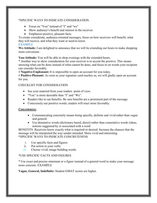 *SPECIFIC WAYS TO INDICATE CONSIDERATION
 Focus on “You” instead of “I” and “we”
 Show audience‟s benefit and interest in the receiver.
 Emphasize positive, pleasant facts.
To create considerate, audience-oriented messages, focus on how receivers will benefit, what
they will receive, and what they want or need to know.
EXAMPLE
We-Attitude: I am delighted to announce that we will be extending our hours to make shopping
more convenient.
You-Attitude: You will be able to shop evenings with the extended hours.
* Another way to show consideration for your receiver is to accent the positive. This means
stressing what can be done instead of what cannot be done, and focus in on words your recipient
can consider favorably.
# Negative-Unpleasant: It is impossible to open an account for you today.
# Positive-Pleasant: As soon as your signature card reaches us, we will gladly open an account
for you.
CHECKLIST FOR CONSIDERATION
 See your material from your readers point of view.
 “You” is more desirable than “I” and “We”.
 Readers like to see benefits. Be sure benefits are a prominent part of the message.
 Consciously use positive words; readers will react more favorably.
Concreteness:
 Communicating concretely means being specific, definite and vivid rather than vague
and general.
 Use denotative words (dictionary based, direct) rather than connotative words (ideas,
notions suggested by or associated with a word
BENEFITS: Receivers know exactly what is required or desired. Increase the chances that the
message will be interpreted the way sender intended. More vivid and interesting.
*SPECIFIC WAYS TO INDICATE CONCRETENESS
i. Use specific facts and figures
ii. Put action in your verbs
iii. Choose vivid, image building words.
*USE SPECIFIC FACTS AND FIGURES
* Use exact and precise statement or a figure instead of a general word to make your message
more concrete. EXAMPLE
Vague, General, Indefinite: Student GMAT scores are higher.
 