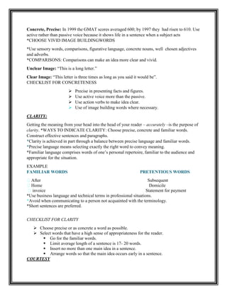 Concrete, Precise: In 1999 the GMAT scores averaged 600; by 1997 they had risen to 610. Use
active rather than passive voice because it shows life in a sentence when a subject acts
*CHOOSE VIVID IMAGE BUILDINGWORDS
*Use sensory words, comparisons, figurative language, concrete nouns, well chosen adjectives
and adverbs.
*COMPARISONS: Comparisons can make an idea more clear and vivid.
Unclear Image: “This is a long letter.”
Clear Image: “This letter is three times as long as you said it would be”.
CHECKLIST FOR CONCRETENESS
 Precise in presenting facts and figures.
 Use active voice more than the passive.
 Use action verbs to make idea clear.
 Use of image building words where necessary.
CLARITY:
Getting the meaning from your head into the head of your reader – accurately –is the purpose of
clarity. *WAYS TO INDICATE CLARITY: Choose precise, concrete and familiar words.
Construct effective sentences and paragraphs.
*Clarity is achieved in part through a balance between precise language and familiar words.
*Precise language means selecting exactly the right word to convey meaning.
*Familiar language comprises words of one‟s personal repertoire, familiar to the audience and
appropriate for the situation.
EXAMPLE
FAMILIAR WORDS PRETENTIOUS WORDS
After Subsequent
Home Domicile
invoice Statement for payment
*Use business language and technical terms in professional situations.
*Avoid when communicating to a person not acquainted with the terminology.
*Short sentences are preferred.
CHECKLIST FOR CLARITY
 Choose precise or as concrete a word as possible.
 Select words that have a high sense of appropriateness for the reader.
 Go for the familiar words.
 Limit average length of a sentence is 17- 20 words.
 Insert no more than one main idea in a sentence.
 Arrange words so that the main idea occurs early in a sentence.
COURTESY
 