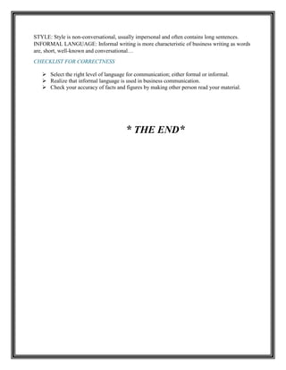 STYLE: Style is non-conversational, usually impersonal and often contains long sentences.
INFORMAL LANGUAGE: Informal writing is more characteristic of business writing as words
are, short, well-known and conversational…
CHECKLIST FOR CORRECTNESS
 Select the right level of language for communication; either formal or informal.
 Realize that informal language is used in business communication.
 Check your accuracy of facts and figures by making other person read your material.
* THE END*
 