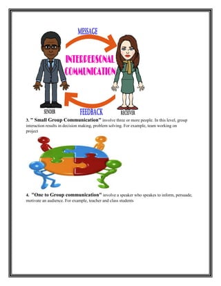 3. " Small Group Communication" involve three or more people. In this level, group
interaction results in decision making, problem solving. For example, team working on
project
4. "One to Group communication" involve a speaker who speakes to inform, persuade,
motivate an audience. For example, teacher and class students
 