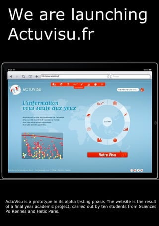 We are launching
 Actuvisu.fr




ActuVisu is a prototype in its alpha testing phase. The website is the result
of a final year academic project, carried out by ten students from Sciences
Po Rennes and Hetic Paris.
 