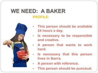 WE NEED: A BAKER
PROFILE:
• This person should be available
24 hours a day.
• Is necessary to be responsible
and creative.
• A person that wants to work
hard.
• Is necessary that this person
lives in Ibarra.
• A person with reference.
• This person should be punctual.
 