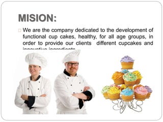 MISION:
We are the company dedicated to the development of
functional cup cakes, healthy, for all age groups, in
order to provide our clients different cupcakes and
innovative ingredients.
 