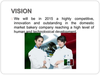 VISION
We will be in 2015 a highly competitive,
innovation and outstanding in the domestic
market bakery company reaching a high level of
human and technological development.
 