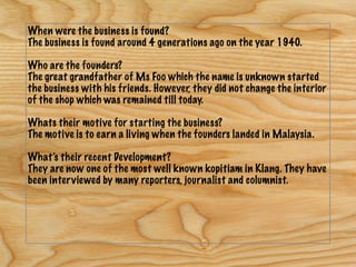 When were the business is found?
The business is found around 4 generations ago on the year 1940.
Who are the founders?
The great grandfather of Ms Foo which the name is unknown started
the business with his friends. However, they did not change the interior
of the shop which was remained till today.
Whats their motive for starting the business?
The motive is to earn a living when the founders landed in Malaysia.
What’s their recent Development?
They are now one of the most well known kopitiam in Klang. They have
been interviewed by many reporters, journalist and columnist.
 
