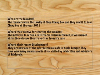 Who are the founders?
The founders were the family of Chua Cheng Bok and they sold it to Low
Ching Hoe at the year 2011
Whats their motive for starting the business?
The motive is to set up a cafe that is coliseum themed, it was named
after the coliseum theatre not far from it’s cafe.
What’s their recent Development?
They are now one of the most historical cafe in Kuala Lumpur. They
have won many awards and is often visited by celebrities and ministers
of Malaysia.
 