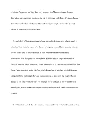 criminals. As you can see Tony Stark only becomes Iron Man once he saw the mass
destruction his weapons are causing to the life of innocence while Bruce Wayne on the end
dons it to keep Gotham safe from evildoers after experiencing the death of his beloved
parents at the hands of one of their kind.
Secondly both of these characters also have contrasting features especially personality-
wise. For Tony Stark, he seems to be the sort of outgoing person like for example when at
the end of the film, he reveals himself as Iron Man in front of thousands news
broadcasters even though he was not ought to. However it is the single-mindedness of
Bruce Wayne that drives him to track down his enemies at all cost that make him differs from
Stark. At the same time unlike like Tony Stark, Bruce Wayne also kept his dual life as an
irresponsible fun-seeking playboy and Batman a secret so as to keep the people who are
dearest to him safe from harm way. For instance, one is confident of his own abilities in
handling his enemies and the other seems quite determine to finish off his cases as soon as
possible.
In addition to that, both these heroes also possesses different level of abilities in their line
 