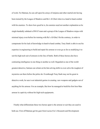 of work. For Batman, he can call upon his arrays of ninjutsu and other martial arts having
been trained by the League of Shadows and Ra’s Al Ghul when in a hand to hand combat
with his enemies. To show how good he is, his enemies need not another explanation as he
single-handedly subdued a SWAT team and a group of the League of Shadows ninjas with
minimal injury even before his training with Ra’s Al Ghul. On the contrary, in order to
compensate for his lack of knowledge in hand to hand combat, Tony Stark is able to use his
expertise in engineering to build and repair his armour or even go as far as modifying it to
suit his high-tech suit of armours in the line of battle. Both of these heroes also have
contrasting intelligence in one thing or another as well. Regarded as one of the world
greatest detective, batman can reliant on his bat-solving skills to even solve the toughest of
mysteries out there before the police do. Eventhough Tony Stark may not be great in
detective work, he sure is an industrial genius in creating new weapons and gadgets out of
anything for his armour. For an example, like how he managed to build his first Iron Man
armour in captivity without his high-tech equipments.
Finally what differentiate these two heroes apart is the armour or suit they are used in
both use. First off Batman get his gear from Lucius Fox’s Research and Development
 