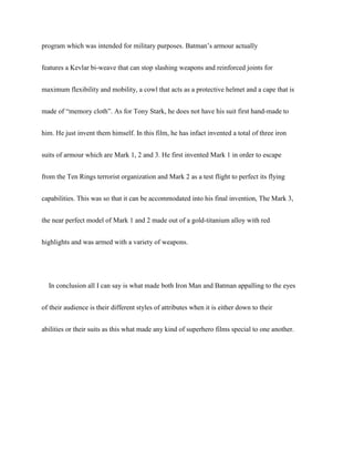 program which was intended for military purposes. Batman’s armour actually
features a Kevlar bi-weave that can stop slashing weapons and reinforced joints for
maximum flexibility and mobility, a cowl that acts as a protective helmet and a cape that is
made of “memory cloth”. As for Tony Stark, he does not have his suit first hand-made to
him. He just invent them himself. In this film, he has infact invented a total of three iron
suits of armour which are Mark 1, 2 and 3. He first invented Mark 1 in order to escape
from the Ten Rings terrorist organization and Mark 2 as a test flight to perfect its flying
capabilities. This was so that it can be accommodated into his final invention, The Mark 3,
the near perfect model of Mark 1 and 2 made out of a gold-titanium alloy with red
highlights and was armed with a variety of weapons.
In conclusion all I can say is what made both Iron Man and Batman appalling to the eyes
of their audience is their different styles of attributes when it is either down to their
abilities or their suits as this what made any kind of superhero films special to one another.
 