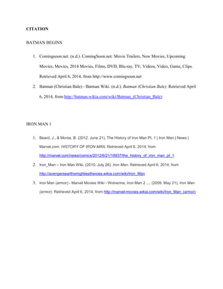CITATION
BATMAN BEGINS
1. Comingsoon.net. (n.d.). ComingSoon.net: Movie Trailers, New Movies, Upcoming
Movies, Movies, 2014 Movies, Films, DVD, Blu-ray, TV, Videos, Video, Game, Clips.
Retrieved April 6, 2014, from http://www.comingsoon.net
2. Batman (Christian Bale) - Batman Wiki. (n.d.). Batman (Christian Bale). Retrieved April
6, 2014, from http://batman.wikia.com/wiki/Batman_(Christian_Bale)
IRON MAN 1
1. Beard, J., & Morse, B. (2012, June 21). The History of Iron Man Pt. 1 | Iron Man | News |
Marvel.com. HISTORY OF IRON MAN. Retrieved April 6, 2014, from
http://marvel.com/news/comics/2012/6/21/18937/the_history_of_iron_man_pt_1
2. Iron_Man – Iron Man Wiki. (2010, July 28). Iron Man. Retrieved April 6, 2014, from
http://avengersearthsmightiestheroes.wikia.com/wiki/Iron_Man
3. Iron Man (armor) - Marvel Movies Wiki - Wolverine, Iron Man 2 .... (2009, May 21). Iron Man
(armor). Retrieved April 6, 2014, from http://marvel-movies.wikia.com/wiki/Iron_Man_(armor)
 
