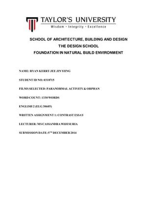 SCHOOL OF ARCHITECTURE, BUILDING AND DESIGN
THE DESIGN SCHOOL
FOUNDATION IN NATURAL BUILD ENVIRONMENT
NAME: RYAN KERRYJEE JINYIING
STUDENT ID NO: 0318715
FILMS SELECTED: PARANORMAL ACTIVITY& ORPHAN
WORD COUNT: 1330 WORDS
ENGLISH 2 (ELG 30605)
WRITTEN ASSIGNMENT 1: CONTRAST ESSAY
LECTURER: MS CASSANDRAWIJESURIA
SUBMISSIONDATE:5TH
DECEMBER2014
 