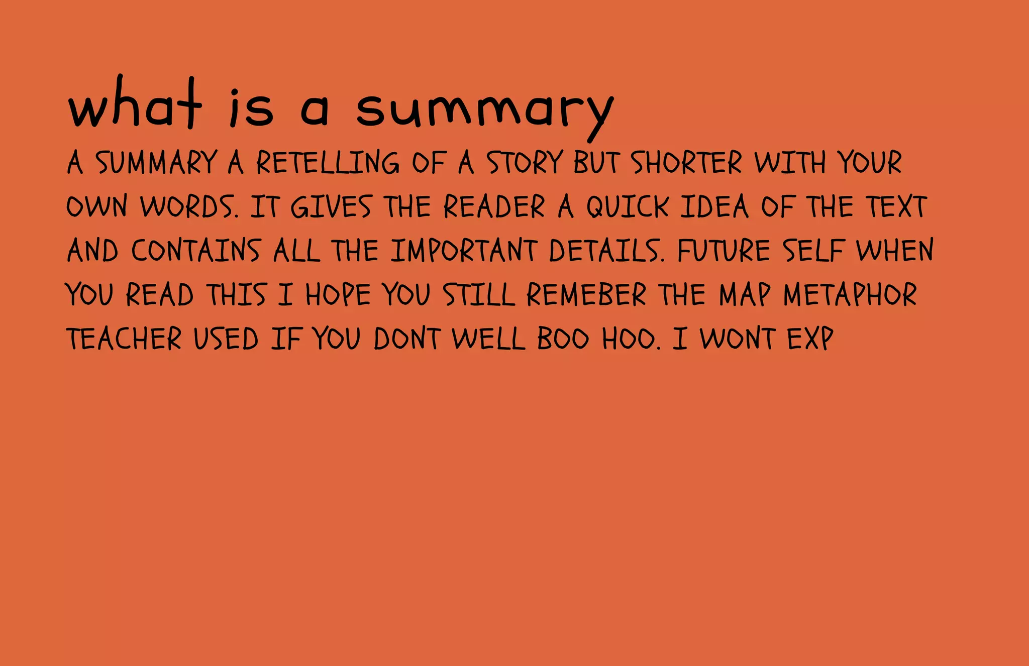 A SUMMARY A RETELLING OF A STORY BUT SHORTER WITH YOUR
OWN WORDS. IT GIVES THE READER A QUICK IDEA OF THE TEXT
AND CONTAINS ALL THE IMPORTANT DETAILS. FUTURE SELF WHEN
YOU READ THIS I HOPE YOU STILL REMEBER THE MAP METAPHOR
TEACHER USED IF YOU DONT WELL BOO HOO. I WONT EXP
what is a summary