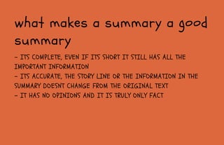 - ITS COMPLETE, EVEN IF ITS SHORT IT STILL HAS ALL THE
IMPORTANT INFORMATION
- ITS ACCURATE, THE STORY LINE OR THE INFORMATION IN THE
SUMMARY DOESNT CHANGE FROM THE ORIGINAL TEXT
- IT HAS NO OPINIONS AND IT IS TRULY ONLY FACT
what makes a summary a good
summary
 