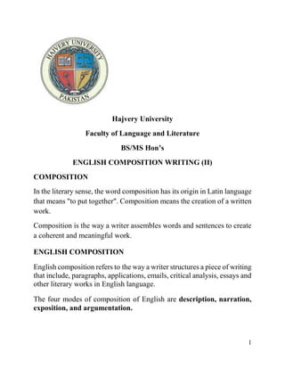 1
Hajvery University
Faculty of Language and Literature
BS/MS Hon’s
ENGLISH COMPOSITION WRITING (II)
COMPOSITION
In the literary sense, the word composition has its origin in Latin language
that means "to put together". Composition means the creation of a written
work.
Composition is the way a writer assembles words and sentences to create
a coherent and meaningful work.
ENGLISH COMPOSITION
English composition refers to the way a writer structures a piece of writing
that include, paragraphs, applications, emails, critical analysis, essays and
other literary works in English language.
The four modes of composition of English are description, narration,
exposition, and argumentation.
 