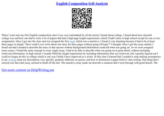 English Composition Self-Analysis
When I went into my first English composition class I was very intimidated by all the stories I heard about college. I heard about how stressful
college was and how one had to write a lot of papers that had a high page length requirement, which I hadn't done in high school except for one or two
assignments. Once I got into the class and was assigned the first essay which was a narrative, I found it very daunting because it had to be at least
three pages in length. "How could I ever write about one story for three pages without going off topic?" I thought. Once I got the essay started, I
found out that I needed to describe the story so that anyone without background information could tell what was going on. As we were assigned
more essays, I found the same concept in every single essay, I had to be able to describe what was going on in great detail, without including
irrelevant information. In high school, I usually filled the length requirement by including information that was irrelevant, but I quickly figured out I
could no longer do this in college which is one way I think I have improved as a writer. In this class I learned that I needed to stop making assumptions
in my writing, keep my descriptions very specific, properly elaborate on quotes, and how to brainstorm a paper before I start writing. One thing that I
noticed was that each essay seemed to build off the last. The narrative essay made me describe a situation that I went through with good details. The
Get more content on HelpWriting.net
 