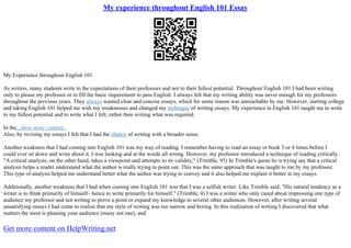 My experience throughout English 101 Essay
My Experience throughout English 101
As writers, many students write to the expectations of their professors and not to their fullest potential. Throughout English 101 I had been writing
only to please my professor or to fill the basic requirement to pass English. I always felt that my writing ability was never enough for my professors
throughout the previous years. They always wanted clear and concise essays, which for some reason was unreachable by me. However, starting college
and taking English 101 helped me with my weaknesses and changed my technique of writing essays. My experience in English 101 taught me to write
to my fullest potential and to write what I felt; rather then writing what was required.
In the...show more content...
Also, by revising my essays I felt that I had the chance of writing with a broader sense.
Another weakness that I had coming into English 101 was my way of reading. I remember having to read an essay or book 3 or 4 times before I
could ever sit down and write about it. I was looking and at the words all wrong. However, my professor introduced a technique of reading critically.
"A critical analysis, on the other hand, takes a viewpoint and attempts to its validity;" (Trimble, 95) In Trimble's quote he is trying say that a critical
analysis helps a reader understand what the author is really trying to point out. This was the same approach that was taught to me by my professor.
This type of analysis helped me understand better what the author was trying to convey and it also helped me explain it better in my essays.
Additionally, another weakness that I had when coming into English 101 was that I was a selfish writer. Like Trimble said, "His natural tendency as a
writer is to think primarily of himself– hence to write primarily for himself." (Trimble, 4) I was a writer who only cared about impressing one type of
audience my professor and not writing to prove a point or expand my knowledge to several other audiences. However, after writing several
unsatisfying essays I had come to realize that my style of writing was too narrow and boring. In this realization of writing I discovered that what
matters the most is pleasing your audience (many not one), and
Get more content on HelpWriting.net
 