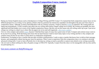 English Composition Course Analysis
During my former English classes such as Introduction to College Writing and ENG Comp I. I've learned that both composition courses focus on two
different perspectives on writing. In my opinion, I believe that my grammar has intensively expanded a lot throughout the past year I have been in
composition classes. Although, at times I had difficulties with my sentence structure. I begin to practice writing in repetition. My writing skills are
improving tremendously. I wish I would've put effort into my writing skills before I began college level writing. My writing was probably the most
significant skill that hinders me in most of my English composition classes. But this was not the reason why my writing wasn't up to par. I just never
critique my writing in a detail way to show that my papers are revise and well organized....show more content...
I love to write compare and contrast essays, because I find that those types of essays has a great sense of style. Compare and contrast essays seem to
be my best fit at writing. With that being said I know this by heart because I tend to insert many topics in my writing and that is why compare and
contrast essays fit best for me when it comes down to composition assignments.
Furthermore, I'm hoping to have a teacher that provides excellent communication. I seek to enjoy a teacher that knows how to deliver their message,
lectures, and assignments without leaving any room for questions. What I want to experience from this composition class is to continue to develop
advanced writing skills. I want to learn efficiently how to develop my writing as much as possible to express more details in my writing as possible.
I do not want to obtain nothing less than a B grade average in ENG1270. Typically, I expect from this class is to be manageable with my time and by
me participating in a
Get more content on HelpWriting.net
 