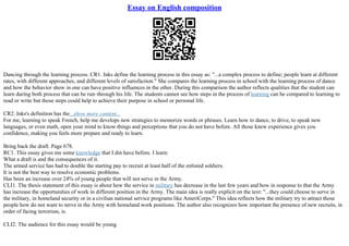 Essay on English composition
Dancing through the learning process. CR1. Inks define the learning process in this essay as: "...a complex process to define; people learn at different
rates, with different approaches, and different levels of satisfaction." She compares the learning process in school with the learning process of dance
and how the behavior show in one can have positive influences in the other. During this comparison the author reflects qualities that the student can
learn during both process that can be run–through his life. The students cannot see how steps in the process of learning can be compared to learning to
read or write but those steps could help to achieve their purpose in school or personal life.
CR2. Inks's definition has the...show more content...
For me, learning to speak French, help me develops new strategies to memorize words or phrases. Learn how to dance, to drive, to speak new
languages, or even math, open your mind to know things and perceptions that you do not have before. All those knew experience gives you
confidence, making you feels more prepare and ready to learn.
Bring back the draft. Page 678.
RC1. This essay gives me some knowledge that I din have before. I learn:
What a draft is and the consequences of it.
The armed service has had to double the starting pay to recruit at least half of the enlisted soldiers.
It is not the best way to resolve economic problems.
Has been an increase over 24% of young people that will not serve in the Army.
CLI1. The thesis statement of this essay is about how the service in military has decrease in the last few years and how in response to that the Army
has increase the opportunities of work in different position in the Army. The main idea is really explicit on the text: ''...they could choose to serve in
the military, in homeland security or in a civilian national service programs like AmeriCorps.'' This idea reflects how the military try to attract those
people how do not want to serve in the Army with homeland work positions. The author also recognizes how important the presence of new recruits, in
order of facing terrorism, is.
CLI2. The audience for this essay would be young
 