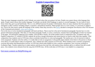 English Composition Class
There are many languages around the world. Nobody can control where they are going to be born. People even cannot choose what language they
spoke. People cannot choose their mother language. Everybody can decide which language to speak as a second languages. No one wants to leave
home where they grew up and had friends. This is a very difficult decision for people. Unfortunately, there are many situations that force people to
immigrate to other countries including religion, economics, and political situations. When people move to a new country, it is necessary to adapt to
live. First of all, they need to speak the language of the country where they moved to. Our family decided to immigrate from Russia to the USA because
of the Communist government....show more content...
First of all, have to write introduction paragraph with hook and thesis. Thesis must be in the end of introduction paragraph. Second, have to write
general information paragraph. After that, to write body paragraph. Finally, to write a conclusion, reinstate thesis and highlights of what was learned
in the paper. All information supposed to be credible, cited and MLA format. All of that student touch in composition class. If students took only
English Composition 121 without CCR 094, students do not have enough information and cannot practice as much as take both class together. After
composition class students went to CCR class where everybody learned how to write each paragraph. The teacher give a lot of exercises to help to
write assignment. Students write the outline, it is really help to write an assignment. In the profile paper students write letters to the person to whom
write about. It is really help to make an assignment. Also, students have MLA practice in CCR class. When students wrote a narrative assignment,
everyone did outline and dramatization exercise, in CCR class which really helpful to write a narrative assignment. Now everyone working on
Evaluation Paper. Teacher explain how to make analysis and discuss how and why with analysis these elements add to or subtract from the overall
piece. Also students wrote elements from the song into CCR 094 class. All the work done in CCR class is very helpful in a composition
Get more content on HelpWriting.net
 