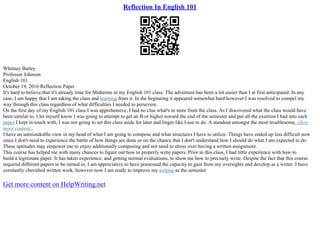 Reflection In English 101
Whitney Bailey
Professor Johnson
English 101
October 19, 2016 Reflection Paper
It's hard to believe that it's already time for Midterms in my English 101 class. The adventure has been a lot easier than I at first anticipated. In any
case, I am happy that I am taking the class and learning from it. In the beginning it appeared somewhat hard however I was resolved to compel my
way through this class regardless of what difficulties I needed to persevere.
On the first day of my English 101 class I was apprehensive, I had no clue what's in store from the class. As I discovered what the class would have
been similar to, I let myself know I was going to attempt to get an B or higher toward the end of the semester and put all the exertion I had into each
paper I kept in touch with, I was not going to set this class aside for later and linger like I use to do. A standout amongst the most troublesome...show
more content...
I have an unmistakable view in my head of what I am going to compose and what structures I have to utilize. Things have ended up less difficult now
since I don't need to experience the battle of how things are done or on the chance that I don't understand how I should do what I am expected to do.
These aptitudes may empower me to enjoy additionally composing and not need to stress over having a written assignment.
This course has helped me with many chances to figure out how to properly write papers. Prior to this class, I had little experience with how to
build a legitimate paper. It has taken experience, and getting normal evaluations, to show me how to precisely write. Despite the fact that this course
required different papers to be turned in, I am appreciative to have possessed the capacity to gain from my oversights and develop as a writer. I have
constantly cherished written work, however now I am ready to improve my writing as the semester
Get more content on HelpWriting.net
 
