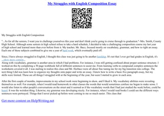 My Struggles with English Composition Essay
My Struggles with English Composition
"...As for all the seniors, I want you to challenge yourselves this year and don't think you're going to cruise through to graduation."–Mrs. Smith, County
High School. Although some seniors in high school refuse to take a hard schedule, I decided to take a challenging composition course my last year
of high school and learned more than ever before from it. My teacher, Mr. Bacz, focused mostly on vocabulary, grammar, and how to right an essay.
Each one of these subjects combined to give me a year of hard work, which eventually paid off.
Since, I have always struggled in English, I thought this class was just going to be another hardship. It's not that I ever got bad grades in English, it's
...show more content...
Along with vocabulary, grammar is another area in which I had problems. For instance, I was still getting confused about proper sentence structure. I
worked on this by completing a 30 page workbook full of different sentences to assist me. From learning verbs to compound–complex sentences the
worksheets covered it all. I was starting to realize this class and Mr. Horbacz were all about fine tuning me for my big transition into college. The
next thing I did was learn how to organize my thoughts onto paper and write an essay. I knew how to write a basic five paragraph essay, but my
skills were limited. These are all things I struggled with at the beginning of the year, but soon I started to grow in each area.
After the first couple of months, improvements in my school work were beginning to show, and I liked it. My vocabulary abilities were revealing
themselves as well. For example, when I would read homework in other classes the words that would sometimes confuse me began to make sense. I
would also listen to other people's conversations on the street and it seemed as if the vocabulary words that I had just studied the week before, could be
heard. It was the weirdest thing. Likewise, my grammar was developing nicely. For instance, when I would read books I could see the different ways
sentences were portrayed. Things that I never picked up before were coming to me so much easier. This class that
Get more content on HelpWriting.net
 