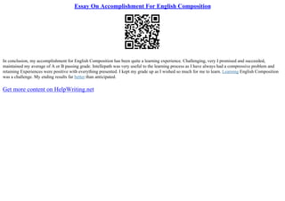 Essay On Accomplishment For English Composition
In conclusion, my accomplishment for English Composition has been quite a learning experience. Challenging, very I promised and succeeded,
maintained my average of A or B passing grade. Intellepath was very useful to the learning process as I have always had a compressive problem and
retaining Experiences were positive with everything presented. I kept my grade up as I wished so much for me to learn. Learning English Composition
was a challenge. My ending results far better than anticipated.
Get more content on HelpWriting.net
 
