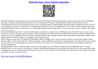 Reflection Paper About English Composition
English Composition I has developed my style of writing and my skills analyzing and researching topics to write a piece about a topic. Throughout
the course, I got better at analyzing articles and pieces to get the meaning of the topic. With that improved skill I was more able to use the
information given from the text and install it into my essays, with proper citation if needed. Before taking the English Composition course, I was not
one to organize my essays in an ordeal order to clearly state the point of the work. Now with taking the course, I have learned to organize my essays,
examine research for a topic, and develop an essay with proper mechanics, and revising skills. In writing my personal, review, analytical, and cultural
...show more content...
I then described my life and who I was. After describing this, I explained my experiences in confronting racism. The point of the essay was to state
that racism is still alive and can be present anywhere. After writing this essay, I learned that my mechanics and style was not where it should be. Even
with the revisions Mr. Heldenfels made in the draft, I still made mistakes with mechanics and tense shits. I had written comma splice and has several
spelling mistakes. I looked to improve my mechanics after writing this essay.
With writing my review essay of A Boogie Wit Da Hoodie's album The Bigger Artist. The essay took some time to write because of the research I
needed to gather. In this essay I used more citations and quotes. I made mistakes the mechanics in writing the quotes. This was the first essay in which
we used sources, so it was challenging to create my own ideas but I was able to do it. Writing this essay improved my knowledge of mechanics in
citations and quotations.
Through taking the course, I learned to utilizes sources in a more efficient way. In writing my analytical essay of Kendrick Lamar's To Pimp A
Butterfly I had to use ten sources. All the sources I used provided different information, some provided more than others, but all sources were needed
to complete the essay. In collecting all the information for the essay, I had to research who created the source and decide if it was credible. This essay
assignment force me to examine works in
Get more content on HelpWriting.net
 