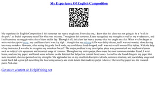 My Experience Of English Composition
My experience in English Composition 1 this semester has been a tough one. From day one, I knew that this class was not going to be a "walk in
the park", so I tried to prepare myself for what was to come. Throughout this semester, I have recognized my strengths as well as my weaknesses , and
I still continue to struggle with a lot of them to this day. Through it all, this class has been a journey that has taught me a lot. When we first began to
write our descriptive essay, my confidence level was sky high. I thought that my writing skills were fairly decent, and I was not worried about having
too many mistakes. However, after seeing the grade that I made, my confidence level dropped ,and I was not so self–assured like before. With the help
of my instructor, I was able to recognize my mistakes first off. The major problem in my descriptive piece was grammatical and mechanical errors
such as subject/verb agreement and incorrect usage of commas. Throughout my entire paper, these were the most common mistakes found. I went
home, analyzed my paper, and found some websites on the Internet that helped me correct these issues. As well as she found things in my paper that
were incorrect, she also pointed out my strengths. She applauded me on my excellent descriptive details, sentence structure, and vocabulary usage and
noted that I did a great job describing the food using sensory and vivid details that made my paper cohesive. Our next big paper was the research
piece. Not once
Get more content on HelpWriting.net
 