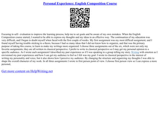 Personal Experience: English Composition Course
Focusing in self– evaluation to improve the learning process, help me to set goals and be aware of my own mistakes. When the English
Composition course started, I wanted to be able to express my thoughts and my ideas in an effective way. The continuation of my education was
very difficult, and I began to doubt myself when faced with the first couple of weeks. My first assignment was my most difficult assignment, and I
found myself having trouble sticking to a thesis, because I had so many ideas that I did not know how to organize, and that was the primary
purpose of taking this course, to learn to make my writings more organized. I choose three assignments out of the six, which were not only my
favorite assignments; they are all written in classical perspective. I prefer to write in classical perspective so I may get my personal opinion to a
specific audience. As I wrote each assignment I described my past experience as if I was speaking to a group telling my story.Writing with emotion as I
envisioned my past experiences and how I can get my audience to feel as I felt was my goal. I wrote in classical perspective in the interest of
writing my personality and voice, but it also shows how I perceive my audience. By changing the structure and organizing my thoughts I was able to
shape the overall character of my work. In all three assignments I wrote in first person point of view. I choose first person view so I can express a more
personal,
Get more content on HelpWriting.net
 