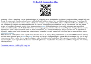 My English Composition Class
Your class, English Composition 110, has helped my further my knowledge on the various aspects of creating a college level paper. This has been done
through the numerous in–class discussions, lectures, and finally helpful guidance that you have provided throughout the semester. As we began this
course, your introduction into the topic of fallacies not only was precise and easily understandable, but also set the tone for this class. With that being
said, the amount of communication between yourself and the class, led to the ultimate success for those who put forth the effort. The help of your
lectures early on, led to the smooth creation of my first argumentative paper. Without the direction given on this assignment, and many others,
confusion would have taken hold. As the final half of the semester began, your examination of how to successfully write literary analysis's, as well as
argumentative research papers, essentially led to the proper formulation of each. I am most appreciative that you gave this class the opportunity to
thoroughly research issues within our major, due to the amount of knowledge I was able to gain, both in this class, and for future marketing courses.
...show more content...
While these skills will help me in future English classes, they will also aid the making of any paper I prepare for my time at Old Dominion. Not only
have you taught numerous tactics to better my writing as a whole, but you have also taught lessons I can take with me throughout life. With the help
of persistent due dates, whether they are large formal papers, or just simple discussion boards, I was able to grow as a person due to the increase of
responsibility this course required. Finally, the most valuable thing I will take away from this class is the inner–confidence I've gained from creating
cohesive pieces of
Get more content on HelpWriting.net
 