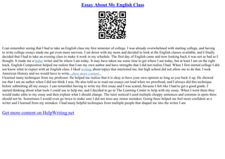 Essay About My English Class
I can remember seeing that I had to take an English class my first semester of college. I was already overwhelmed with starting college, and having
to write college essays made me get even more nervous. I sat down with my mom and decided to look at the English classes available, and I finally
decided that I had to take an evening class to make it work in my schedule. The first day of English came and now looking back it was not as bad as I
thought. It made me a better writer and be where I am today. It may have taken me some time to get where I am today, but at least I am on the right
track. English Composition helped me realize that I am my own author and have strengths that I did not realize I had. When I first started college I did
not know what to expect with an English class. I liked writing about topics that interested me, but high school did not allow me to do that. I took
American History and we would have to write...show more content...
I learned many techniques from my professor. He helped me realize that it is okay to have your own opinion as long as you back it up. He showed
me that I am an author when I did not think I was. He also told us to read our essays out loud when we proofread, and I always did this technique
before submitting all my essays. I can remember having to write my first essay and I was scared, because I felt like I had to get a good grade. I
started thinking about what tools I could use to help me, and I decided to go to The Learning Center to help with my essay. When I went there they
would make edits to my essay and then explain what I should change. The tutor noticed I used multiple choppy sentences and commas in spots there
should not be. Sometimes I would even go twice to make sure I did not miss any minor mistakes. Going there helped me feel more confident as a
writer and I learned from my mistakes. I had many helpful techniques from multiple people that shaped me into the writer I am
Get more content on HelpWriting.net
 