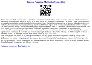 Personal Narrative: My English Composition
Writing makes possible to us expressing in a paper what we cannot communicate by talking. For this reason, the writer must make his composition
readable and understandable in order to get the idea by the reader of what he is attempting to communicate. This requires a whole writing process that I
have experienced thus far this semester in my English Composition I Honors Course. I have recognized what my strengths and weaknesses in writing
are. So that, focusing more on my weaknesses than my strengths will help me to improve much more my writing skills by the end of the semester.
One of my strengths in writing is that I plan what I am going to express in my written work. As a brainstorm, I begin by putting all the ideas that come
to my mind on my paper. Nevertheless, in this process, I usually lose the meaning of what I try to communicate. My sentences become
incomprehensible and confusing to the readers because I am not being clear and concise. Besides that, I am not a very detailed writer. This negative
aspect is caused not because I do not want to seek information thoroughly, but because I believe that including a lot of details might be overloaded to
the readers. Hence, I am planning to avoid this wrong thought of mine by...show more content...
If the writer wants to draw interest on the readers about his paper, he will have to write an interesting introduction. During the semester, I have
recognized that this is another of my weaknesses. It seems hard for me to find a hook to engage the reader's attention. I usually spend a lot of time
thinking about how to write a good introduction. As a solution, I have begun reading the work from professional writers to analyze what they use to
start their written works. I realized that a common way to start a composition is by writing an anecdote or a startling fact related to the topic. I found
this useful because it gives a general idea of how to write better
Get more content on HelpWriting.net
 