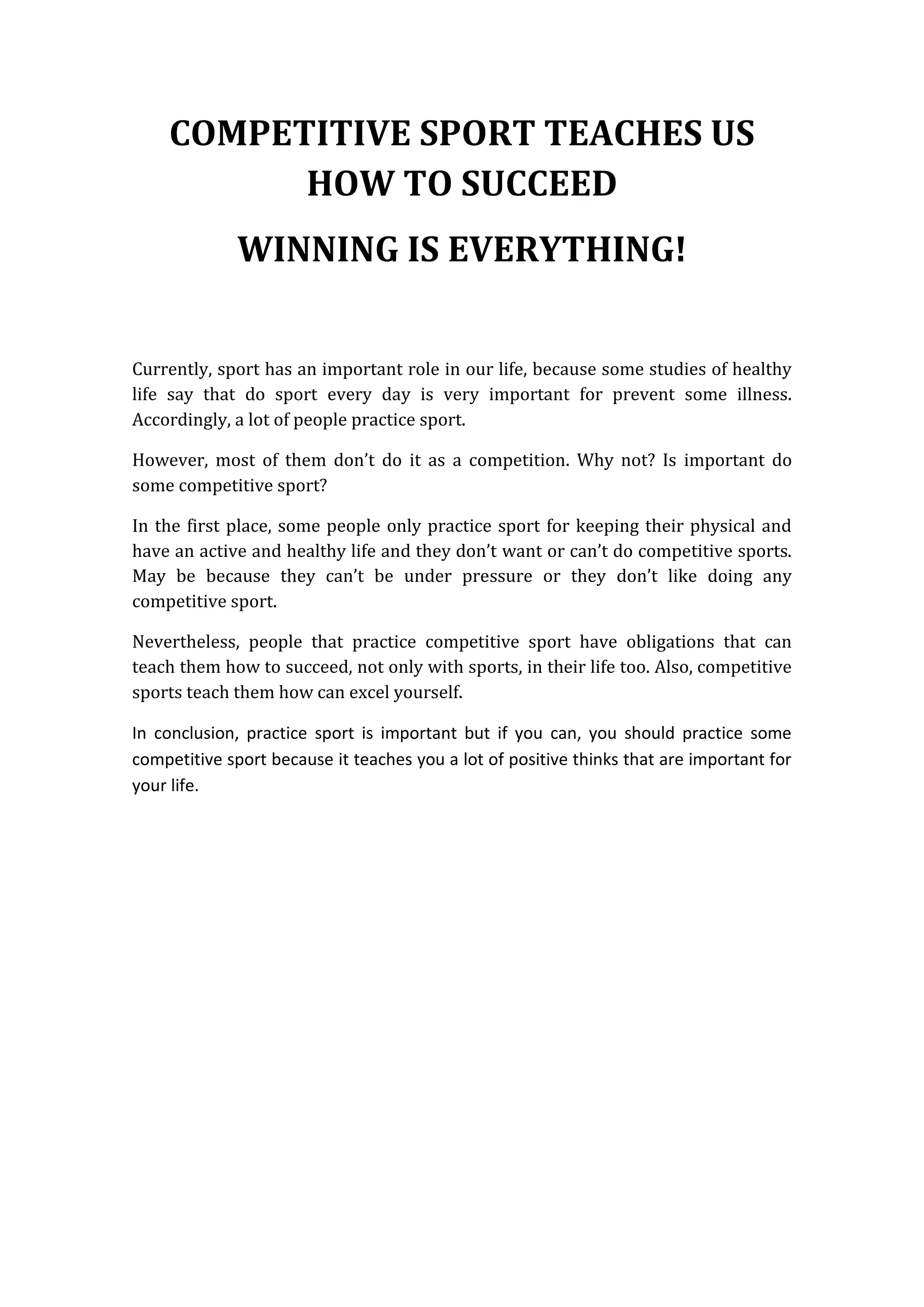 COMPETITIVE SPORT TEACHES US
HOW TO SUCCEED
WINNING IS EVERYTHING!
Currently, sport has an important role in our life, because some studies of healthy
life say that do sport every day is very important for prevent some illness.
Accordingly, a lot of people practice sport.
However, most of them don’t do it as a competition. Why not? Is important do
some competitive sport?
In the first place, some people only practice sport for keeping their physical and
have an active and healthy life and they don’t want or can’t do competitive sports.
May be because they can’t be under pressure or they don’t like doing any
competitive sport.
Nevertheless, people that practice competitive sport have obligations that can
teach them how to succeed, not only with sports, in their life too. Also, competitive
sports teach them how can excel yourself.
In conclusion, practice sport is important but if you can, you should practice some
competitive sport because it teaches you a lot of positive thinks that are important for
your life.