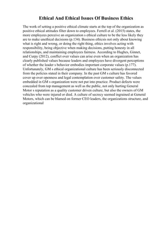 Ethical And Ethical Issues Of Business Ethics
The work of setting a positive ethical climate starts at the top of the organization as
positive ethical attitudes filter down to employees. Ferrell et al. (2015) states, the
more employees perceive an organization s ethical culture to be the less likely they
are to make unethical decisions (p.134). Business ethicsis not only about knowing
what is right and wrong, or doing the right thing, ethics involves acting with
responsibility, being objective when making decisions, putting honesty in all
relationships, and maintaining employees fairness. According to Hughes, Ginnet,
and Curpy (2012), conflict over values can arise even when an organization has
clearly published values because leaders and employees have divergent perceptions
of whether the leader s behavior embodies important corporate values (p.177).
Unfortunately, GM s ethical organizational culture has been seriously disconnected
from the policies stated in their company. In the past GM s culture has favored
cover up over openness and legal contemplation over customer safety. The values
embedded in GM s organization were not put into practice. Product defects were
concealed from top management as well as the public, not only hurting General
Motor s reputation as a quality customer driven culture, but also the owners of GM
vehicles who were injured or died. A culture of secrecy seemed ingrained at General
Motors, which can be blamed on former CEO leaders, the organizations structure, and
organizational
 