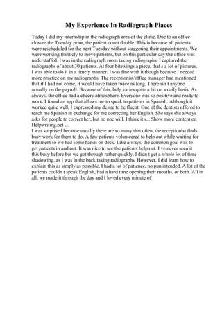 My Experience In Radiograph Places
Today I did my internship in the radiograph area of the clinic. Due to an office
closure the Tuesday prior, the patient count double. This is because all patients
were rescheduled for the next Tuesday without staggering their appointments. We
were working franticly to move patients, but on this particular day the office was
understaffed. I was in the radiograph room taking radiographs. I captured the
radiographs of about 30 patients. At four bitewings a piece, that s a lot of pictures.
I was able to do it in a timely manner. I was fine with it though because I needed
more practice on my radiographs. The receptionist/office manager had mentioned
that if I had not come, it would have taken twice as long. There isn t anyone
actually on the payroll. Because of this, help varies quite a bit on a daily basis. As
always, the office had a cheery atmosphere. Everyone was so positive and ready to
work. I found an app that allows me to speak to patients in Spanish. Although it
worked quite well, I expressed my desire to be fluent. One of the dentists offered to
teach me Spanish in exchange for me correcting her English. She says she always
asks for people to correct her, but no one will. I think it s... Show more content on
Helpwriting.net ...
I was surprised because usually there are so many that often, the receptionist finds
busy work for them to do. A few patients volunteered to help out while waiting for
treatment so we had some hands on deck. Like always, the common goal was to
get patients in and out. It was nice to see the patients help out. I ve never seen it
this busy before but we got through rather quickly. I didn t get a whole lot of time
shadowing, as I was in the back taking radiographs. However, I did learn how to
explain this as simply as possible. I had a lot of patience, no pun intended. A lot of the
patients couldn t speak English, had a hard time opening their mouths, or both. All in
all, we made it through the day and I loved every minute of
 