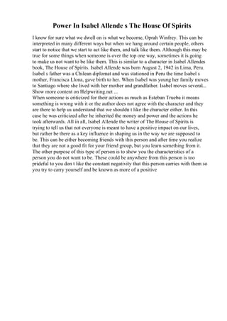 Power In Isabel Allende s The House Of Spirits
I know for sure what we dwell on is what we become, Oprah Winfrey. This can be
interpreted in many different ways but when we hang around certain people, others
start to notice that we start to act like them, and talk like them. Although this may be
true for some things when someone is over the top one way, sometimes it is going
to make us not want to be like them. This is similar to a character in Isabel Allendes
book, The House of Spirits. Isabel Allende was born August 2, 1942 in Lima, Peru.
Isabel s father was a Chilean diplomat and was stationed in Peru the time Isabel s
mother, Francisca Llona, gave birth to her. When Isabel was young her family moves
to Santiago where she lived with her mother and grandfather. Isabel moves several...
Show more content on Helpwriting.net ...
When someone is criticized for their actions as much as Esteban Trueba it means
something is wrong with it or the author does not agree with the character and they
are there to help us understand that we shouldn t like the character either. In this
case he was criticized after he inherited the money and power and the actions he
took afterwards. All in all, Isabel Allende the writer of The House of Spirits is
trying to tell us that not everyone is meant to have a positive impact on our lives,
but rather be there as a key influence in shaping us in the way we are supposed to
be. This can be either becoming friends with this person and after time you realize
that they are not a good fit for your friend group, but you learn something from it.
The other purpose of this type of person is to show you the characteristics of a
person you do not want to be. These could be anywhere from this person is too
prideful to you don t like the constant negativity that this person carries with them so
you try to carry yourself and be known as more of a positive
 