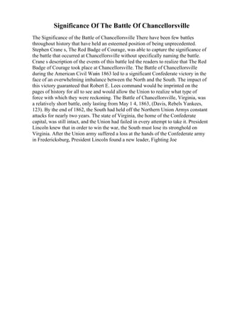 Significance Of The Battle Of Chancellorsville
The Significance of the Battle of Chancellorsville There have been few battles
throughout history that have held an esteemed position of being unprecedented.
Stephen Crane s, The Red Badge of Courage, was able to capture the significance of
the battle that occurred at Chancellorsville without specifically naming the battle.
Crane s description of the events of this battle led the readers to realize that The Red
Badge of Courage took place at Chancellorsville. The Battle of Chancellorsville
during the American Civil Warin 1863 led to a significant Confederate victory in the
face of an overwhelming imbalance between the North and the South. The impact of
this victory guaranteed that Robert E. Lees command would be imprinted on the
pages of history for all to see and would allow the Union to realize what type of
force with which they were reckoning. The Battle of Chancellorsville, Virginia, was
a relatively short battle, only lasting from May 1 4, 1863, (Davis, Rebels Yankees,
123). By the end of 1862, the South had held off the Northern Union Armys constant
attacks for nearly two years. The state of Virginia, the home of the Confederate
capital, was still intact, and the Union had failed in every attempt to take it. President
Lincoln knew that in order to win the war, the South must lose its stronghold on
Virginia. After the Union army suffered a loss at the hands of the Confederate army
in Fredericksburg, President Lincoln found a new leader, Fighting Joe
 