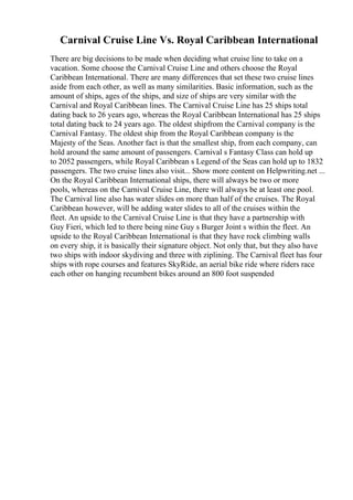 Carnival Cruise Line Vs. Royal Caribbean International
There are big decisions to be made when deciding what cruise line to take on a
vacation. Some choose the Carnival Cruise Line and others choose the Royal
Caribbean International. There are many differences that set these two cruise lines
aside from each other, as well as many similarities. Basic information, such as the
amount of ships, ages of the ships, and size of ships are very similar with the
Carnival and Royal Caribbean lines. The Carnival Cruise Line has 25 ships total
dating back to 26 years ago, whereas the Royal Caribbean International has 25 ships
total dating back to 24 years ago. The oldest shipfrom the Carnival company is the
Carnival Fantasy. The oldest ship from the Royal Caribbean company is the
Majesty of the Seas. Another fact is that the smallest ship, from each company, can
hold around the same amount of passengers. Carnival s Fantasy Class can hold up
to 2052 passengers, while Royal Caribbean s Legend of the Seas can hold up to 1832
passengers. The two cruise lines also visit... Show more content on Helpwriting.net ...
On the Royal Caribbean International ships, there will always be two or more
pools, whereas on the Carnival Cruise Line, there will always be at least one pool.
The Carnival line also has water slides on more than half of the cruises. The Royal
Caribbean however, will be adding water slides to all of the cruises within the
fleet. An upside to the Carnival Cruise Line is that they have a partnership with
Guy Fieri, which led to there being nine Guy s Burger Joint s within the fleet. An
upside to the Royal Caribbean International is that they have rock climbing walls
on every ship, it is basically their signature object. Not only that, but they also have
two ships with indoor skydiving and three with ziplining. The Carnival fleet has four
ships with rope courses and features SkyRide, an aerial bike ride where riders race
each other on hanging recumbent bikes around an 800 foot suspended
 