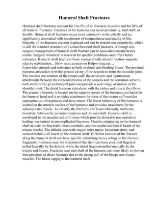 Humeral Shaft Fractures
Humeral shaft fractures account for 3 to 5% of all fractures in adults and for 20% of
all humeral fractures. Fractures of the humerus can occur proximally, mid shaft, or
distally. Humeral shaft fractures occur most commonly in the elderly and are
significantly associated with impairment of independence and quality of life.
Majority of the fractures are non displaced and can be treated non operatively, which
is still the standard treatment of isolated humeral shaft fractures. Although non
surgical management of humeral shaft fracture can be associated unsatisfactory
results. Surgical treatment is reserved for specific conditions and offers better
outcomes. Humeral shaft fractures those managed with internal fixation supports
relative stabilization... Show more content on Helpwriting.net ...
It provides strength and resistance to both torsional and bending forces. The proximal
humerus articulates with the glenoid cavity of the scapula to form the shoulder joint.
The muscles and tendons of the rotator cuff, the acromion, and ligamentous
attachments between the coracoid process of the scapula and the acromion serve to
both stabilize the gleno humeral joint and provide a wide range of motion of the
shoulder joint. The distal humerus articulates with the radius and ulna at the elbow.
The greater tuberosity is located on the superior aspect of the humerus just lateral to
the humeral head and it provides attachment for three of the rotator cuff muscles
supraspinatus, infraspinatus and teres minor. The lesser tuberosity of the humerus is
located on the anterior surface of the humerus and provides attachment for the
subscapularis muscle. To classify the fractures, the lesser tuberosity marks the
boundary between the proximal humerus and the mid shaft. Humeral shaft is
enveloped in the muscles and soft tissue which provide favorable non operative
healing mechanism in uncomplicated fractures. Muscles originating on the humeral
shaft include the brachialis, brachioradialis, and the medial and lateral heads of the
triceps brachii. The deltoid, pectoralis major, teres major, latissimus dorsi, and
coracobrachialis all insert on the humeral shaft. Different location of the fracture
along the humeral shaft will have specific deforming forces acting on the fracture
fragments. Fractures near the midpoint of the shaft can have proximal fragment
pulled laterally by the deltoid, while the distal fragment pulled medially by the
triceps and biceps. Fractures near mid shaft of the humerus are more likely to shorten
than proximal or distal fractures due to the strong pull of the biceps and triceps
muscles. The blood supply to the humeral shaft
 